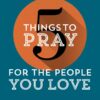 5 Things to Pray for the People You Love